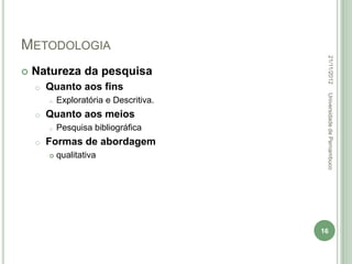 METODOLOGIA




                                          22/11/2012
   Natureza da pesquisa
    o   Quanto aos fins




                                          Universidade de Pernambuco
        o   Exploratória e Descritiva.
    o   Quanto aos meios
        o   Pesquisa bibliográfica
    o   Formas de abordagem
           qualitativa




                                         16
 