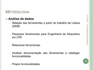 METODOLOGIA




                                                                  22/11/2012
   Análise de dados
    o   Seleção das ferramentas a partir do trabalho de Lisboa




                                                                  Universidade de Pernambuco
        (2008)

    o   Pesquisar ferramentas para Engenharia de Requisitos
        em LPS

    o   Relacionar ferramentas

    o   Analisar documentação das ferramentas e catalogar
        funcionalidades
                                                                 17
    o   Propor funcionalidades
 