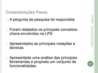 CONSIDERAÇÕES FINAIS




                                                22/11/2012
o   A pergunta de pesquisa foi respondida




                                                Universidade de Pernambuco
o   Foram relatados os principais conceitos-
    chave envolvidos na LPS

o   Apresentados as principais notações e
    técnicas

o   Apresentada uma análise das principais
    ferramentas e proposto um conjunto de      27
    funcionalidades.
 