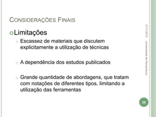CONSIDERAÇÕES FINAIS




                                                      22/11/2012
 Limitações
 o   Escassez de materiais que discutem




                                                      Universidade de Pernambuco
     explicitamente a utilização de técnicas

 o   A dependência dos estudos publicados

 o   Grande quantidade de abordagens, que tratam
     com notações de diferentes tipos, limitando a
     utilização das ferramentas

                                                     28
 