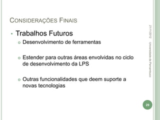 CONSIDERAÇÕES FINAIS




                                                          22/11/2012
•   Trabalhos Futuros
       Desenvolvimento de ferramentas




                                                          Universidade de Pernambuco
       Estender para outras áreas envolvidas no ciclo
        de desenvolvimento da LPS

       Outras funcionalidades que deem suporte a
        novas tecnologias


                                                         29
 