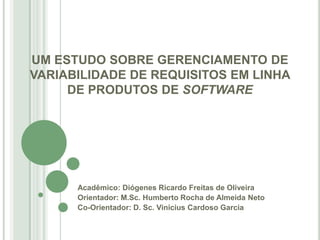 UM ESTUDO SOBRE GERENCIAMENTO DE
VARIABILIDADE DE REQUISITOS EM LINHA
     DE PRODUTOS DE SOFTWARE




      Acadêmico: Diógenes Ricardo Freitas de Oliveira
      Orientador: M.Sc. Humberto Rocha de Almeida Neto
      Co-Orientador: D. Sc. Vinicius Cardoso Garcia
 