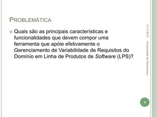 PROBLEMÁTICA




                                                          22/11/2012
   Quais são as principais características e
    funcionalidades que devem compor uma




                                                          Universidade de Pernambuco
    ferramenta que apóie efetivamente o
    Gerenciamento de Variabilidade de Requisitos do
    Domínio em Linha de Produtos de Software (LPS)?




                                                      4
 