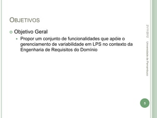 OBJETIVOS




                                                                   22/11/2012
   Objetivo Geral
       Propor um conjunto de funcionalidades que apóie o




                                                                   Universidade de Pernambuco
        gerenciamento de variabilidade em LPS no contexto da
        Engenharia de Requisitos do Domínio




                                                               5
 