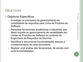 OBJETIVOS




                                                                  22/11/2012
   Objetivos Específicos
     Investigar os processos de gerenciamento de




                                                                  Universidade de Pernambuco
      variabilidade de requisitos para Linha de Produtos de
      Software.
     Pesquisar ferramentas acadêmicas e industriais que
      dêem suporte ao gerenciamento de variabilidade em
      Linhas de Produtos de Software no contexto da
      Engenharia de Requisitos do Domínio.
     Identificar e documentar funcionalidades básicas e
      complementares de cada ferramenta.
     Realizar uma análise das ferramentas, de acordo com
      suas funcionalidades.
                                                              6
 