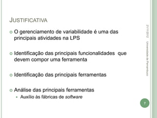 JUSTIFICATIVA




                                                           22/11/2012
   O gerenciamento de variabilidade é uma das
    principais atividades na LPS




                                                           Universidade de Pernambuco
   Identificação das principais funcionalidades que
    devem compor uma ferramenta

   Identificação das principais ferramentas

   Análise das principais ferramentas
       Auxílio às fábricas de software
                                                       7
 