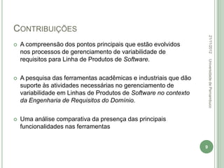 CONTRIBUIÇÕES




                                                                      22/11/2012
   A compreensão dos pontos principais que estão evolvidos
    nos processos de gerenciamento de variabilidade de
    requisitos para Linha de Produtos de Software.




                                                                      Universidade de Pernambuco
   A pesquisa das ferramentas acadêmicas e industriais que dão
    suporte às atividades necessárias no gerenciamento de
    variabilidade em Linhas de Produtos de Software no contexto
    da Engenharia de Requisitos do Domínio.

   Uma análise comparativa da presença das principais
    funcionalidades nas ferramentas


                                                                  9
 