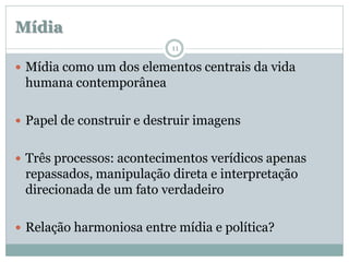 Mídia
                           11

 Mídia como um dos elementos centrais da vida
 humana contemporânea

 Papel de construir e destruir imagens


 Três processos: acontecimentos verídicos apenas
 repassados, manipulação direta e interpretação
 direcionada de um fato verdadeiro

 Relação harmoniosa entre mídia e política?
 