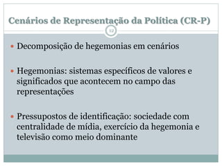 Cenários de Representação da Política (CR-P)
                         12


 Decomposição de hegemonias em cenários


 Hegemonias: sistemas específicos de valores e
 significados que acontecem no campo das
 representações

 Pressupostos de identificação: sociedade com
 centralidade de mídia, exercício da hegemonia e
 televisão como meio dominante
 