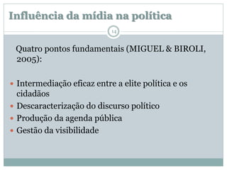 Influência da mídia na política
                            14


 Quatro pontos fundamentais (MIGUEL & BIROLI,
 2005):

 Intermediação eficaz entre a elite política e os
  cidadãos
 Descaracterização do discurso político
 Produção da agenda pública
 Gestão da visibilidade
 