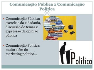 Comunicação Pública x Comunicação
                 Política
                           17


 Comunicação Pública:
 exercício da cidadania,
 discussão de temas e
 expressão da opinião
 pública

 Comunicação Política:
 muito além do
 marketing político...
 