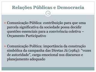 Relações Públicas e Democracia
                          19



 Comunicação Pública: contribuição para que uma
 parcela significativa da sociedade possa decidir
 questões essenciais para a convivência coletiva –
 Orçamento Participativo

 Comunicação Política: importância da construção
 simbólica da campanha das Diretas Já (1984): “vozes
 de autoridade”, carga emocional nos discursos e
 planejamento adequado
 
