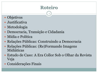 Roteiro
                          2

 Objetivos
 Justificativa
 Metodologia
 Democracia, Transição e Cidadania
 Mídia e Política
 Relações Públicas: Construindo a Democracia
 Relações Públicas: (Re)Formando Imagens
  Midiáticas
 Estudo de Caso: A Era Collor Sob o Olhar da Revista
  Veja
 Considerações Finais
 