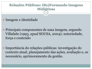 Relações Públicas: (Re)Formando Imagens
                    Midiáticas
                           20


 Imagem x identidade


 Principais componentes de uma imagem, segundo
 Villafañe (1993, apud SOUSA, 2004): notoriedade,
 força e conteúdo

 Importância do relações-públicas: investigação do
 contexto atual, planejamento das ações, avaliação e, se
 necessário, aprimoramento da gestão.
 