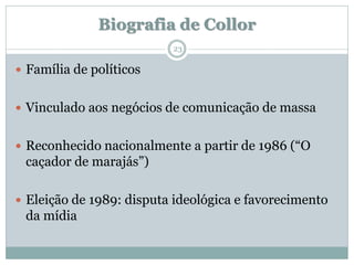Biografia de Collor
                          23

 Família de políticos


 Vinculado aos negócios de comunicação de massa


 Reconhecido nacionalmente a partir de 1986 (“O
 caçador de marajás”)

 Eleição de 1989: disputa ideológica e favorecimento
 da mídia
 