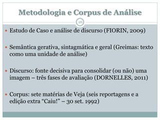 Metodologia e Corpus de Análise
                             26

 Estudo de Caso e análise de discurso (FIORIN, 2009)


 Semântica gerativa, sintagmática e geral (Greimas: texto
 como uma unidade de análise)

 Discurso: fonte decisiva para consolidar (ou não) uma
 imagem – três fases de avaliação (DORNELLES, 2011)

 Corpus: sete matérias de Veja (seis reportagens e a
 edição extra “Caiu!” – 30 set. 1992)
 