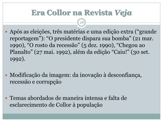 Era Collor na Revista Veja
                              28

 Após as eleições, três matérias e uma edição extra (“grande
 reportagem”): “O presidente dispara sua bomba” (21 mar.
 1990), “O rosto da recessão” (5 dez. 1990), “Chegou ao
 Planalto” (27 mai. 1992), além da edição “Caiu!” (30 set.
 1992).

 Modificação da imagem: da inovação à desconfiança,
 recessão e corrupção

 Temas abordados de maneira intensa e falta de
 esclarecimento de Collor à população
 