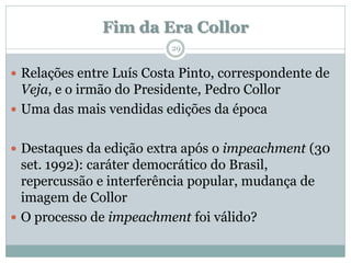 Fim da Era Collor
                          29


 Relações entre Luís Costa Pinto, correspondente de
  Veja, e o irmão do Presidente, Pedro Collor
 Uma das mais vendidas edições da época


 Destaques da edição extra após o impeachment (30
  set. 1992): caráter democrático do Brasil,
  repercussão e interferência popular, mudança de
  imagem de Collor
 O processo de impeachment foi válido?
 