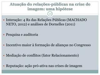Atuação do relações-públicas na crise de
            imagem: uma hipótese
                           30

 Interação: 4 Rs das Relações Públicas (MACHADO
 NETO, 2012) e análises de Dornelles (2011)

 Pesquisa e auditoria


 Incentivo maior à formação de alianças no Congresso


 Mediação de conflitos (fator Relacionamento)


 Reputação: ação pró-ativa nas crises de imagem
 