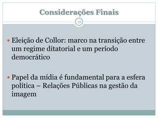 Considerações Finais
                       32




 Eleição de Collor: marco na transição entre
 um regime ditatorial e um período
 democrático

 Papel da mídia é fundamental para a esfera
 política – Relações Públicas na gestão da
 imagem
 