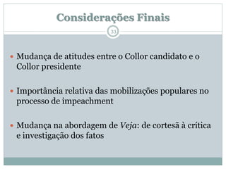 Considerações Finais
                            33




 Mudança de atitudes entre o Collor candidato e o
 Collor presidente

 Importância relativa das mobilizações populares no
 processo de impeachment

 Mudança na abordagem de Veja: de cortesã à crítica
 e investigação dos fatos
 