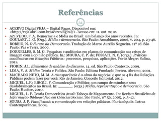 Referências
                                             34
   ACERVO Digital VEJA – Digital Pages. Disponível em:
    <http://veja.abril.com.br/acervodigital/>. Acesso em: 11. out. 2012.
   AZEVEDO, F. A. Democracia e Mídia no Brasil: um balanço dos anos recentes. In:
    GOULART, J. G. (Org.). Mídia e democracia. São Paulo: Annablume, 2006, v. 204, p. 23-46.
   BOBBIO, N. O Futuro da Democracia. Tradução de Marco Aurélio Nogueira. 11ª ed. São
    Paulo: Paz e Terra, 2009.
   DORNELLES, S. M. G. Pesquisas e auditorias em planos de comunicação nas crises de
    imagem com a opinião pública. In.: MOURA, C. P. de; FOSSATI, N. C. (orgs.). Práticas
    acadêmicas em Relações Públicas: processos, pesquisas, aplicações. Porto Alegre: Sulina,
    2011.
   FIORIN, J.L. Elementos de análise do discurso. 14. ed. São Paulo: Contexto, 2009.
   LIMA, V. A. Mídia: Teoria e Política. São Paulo: Editora Fundação Perseu. Abramo, 2001.
   MACHADO NETO, M. M. A transparência é a alma do negócio: o que os 4 Rs das Relações
    Públicas podem fazer por você. Rio de Janeiro, Conceito Editorial. 2012.
   MIGUEL, L.F.; BIROLI, F. Comunicação e Política: um campo de estudos e seus
    desdobramentos no Brasil. In: ______. (orgs.) Mídia, representação e democracia. São
    Paulo: Hucitec, 2010.
   MIGUEL, L. F. Teoria Democrática Atual: Esboço de Mapeamento. In: Revista Brasileira de
    Informação Bibliográfica em Ciências Sociais. São Paulo, nº 59, 2005, p. 5-42.
   SOUSA, J. P. Planificando a comunicação em relações públicas. Florianópolis: Letras
    Contemporâneas, 2004.
 