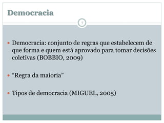 Democracia
                          7




 Democracia: conjunto de regras que estabelecem de
 que forma e quem está aprovado para tomar decisões
 coletivas (BOBBIO, 2009)

 “Regra da maioria”


 Tipos de democracia (MIGUEL, 2005)
 