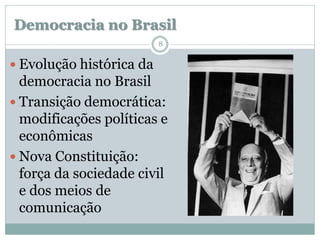 Democracia no Brasil
                          8


 Evolução histórica da
  democracia no Brasil
 Transição democrática:
  modificações políticas e
  econômicas
 Nova Constituição:
  força da sociedade civil
  e dos meios de
  comunicação
 