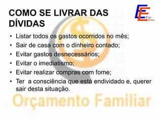 COMO SE LIVRAR DAS
DÍVIDAS
•   Listar todos os gastos ocorridos no mês;
•   Sair de casa com o dinheiro contado;
•   Evitar gastos desnecessários;
•   Evitar o imediatismo;
•   Evitar realizar compras com fome;
•   Ter a consciência que está endividado e, querer
    sair desta situação.
 