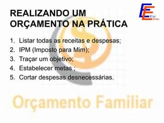 REALIZANDO UM
ORÇAMENTO NA PRÁTICA
1.   Listar todas as receitas e despesas;
2.   IPM (Imposto para Mim);
3.   Traçar um objetivo;
4.   Estabelecer metas ;
5.   Cortar despesas desnecessárias.
 