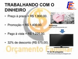 TRABALHANDO COM O
DINHEIRO
• Preço à prazo = R$ 1.800,00.

• Promoção = R$ 1.400,00.         Poupança
                                  Fonte:www.sidneyrezende.com




• Pago à vista = R$ 1.225,00.

• 32% de desconto (R$ 575,00).

                                TV de 40 polegadas
                                Fonte:www.juntoutudojunto.blogspot.com
 