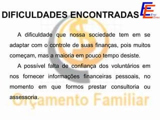 DIFICULDADES ENCONTRADAS

   A dificuldade que nossa sociedade tem em se
 adaptar com o controle de suas finanças, pois muitos
 começam, mas a maioria em pouco tempo desiste.
   A possível falta de confiança dos voluntários em
 nos fornecer informações financeiras pessoais, no
 momento em que formos prestar consultoria ou
 assessoria.
 