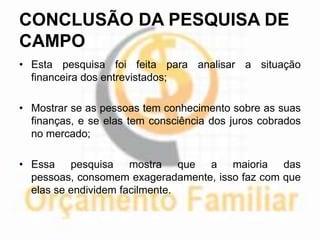 CONCLUSÃO DA PESQUISA DE
CAMPO
• Esta pesquisa foi feita para analisar a situação
  financeira dos entrevistados;

• Mostrar se as pessoas tem conhecimento sobre as suas
  finanças, e se elas tem consciência dos juros cobrados
  no mercado;

• Essa pesquisa mostra que a maioria das
  pessoas, consomem exageradamente, isso faz com que
  elas se endividem facilmente.
 