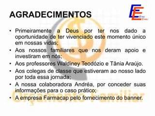 AGRADECIMENTOS
• Primeiramente a Deus por ter nos dado a
  oportunidade de ter vivenciado este momento único
  em nossas vidas;
• Aos nossos familiares que nos deram apoio e
  investiram em nós;
• Aos professores Waldiney Teodózio e Tânia Araújo.
• Aos colegas de classe que estiveram ao nosso lado
  por toda essa jornada;
• A nossa colaboradora Andréa, por conceder suas
  informações para o caso prático;
• A empresa Farmacap pelo fornecimento do banner.
 