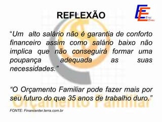 REFLEXÃO
“Um alto salário não é garantia de conforto
financeiro assim como salário baixo não
implica que não conseguirá formar uma
poupança       adequada       as      suas
necessidades.”

“O Orçamento Familiar pode fazer mais por
seu futuro do que 35 anos de trabalho duro.”
FONTE: Financenter.terra.com.br
 