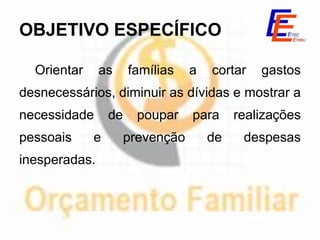 OBJETIVO ESPECÍFICO

  Orientar     as     famílias    a   cortar   gastos
desnecessários, diminuir as dívidas e mostrar a
necessidade      de     poupar    para     realizações
pessoais     e        prevenção       de    despesas
inesperadas.
 