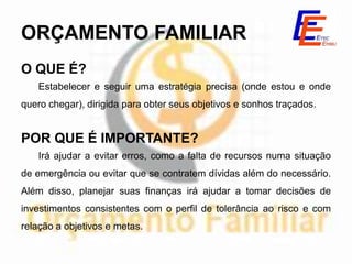 ORÇAMENTO FAMILIAR
O QUE É?
   Estabelecer e seguir uma estratégia precisa (onde estou e onde
quero chegar), dirigida para obter seus objetivos e sonhos traçados.


POR QUE É IMPORTANTE?
   Irá ajudar a evitar erros, como a falta de recursos numa situação
de emergência ou evitar que se contratem dívidas além do necessário.
Além disso, planejar suas finanças irá ajudar a tomar decisões de
investimentos consistentes com o perfil de tolerância ao risco e com
relação a objetivos e metas.
 