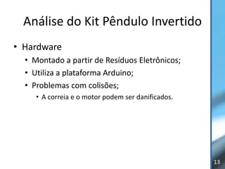 Análise do Kit Pêndulo Invertido
• Hardware
  • Montado a partir de Resíduos Eletrônicos;
  • Utiliza a plataforma Arduino;
  • Problemas com colisões;
     • A correia e o motor podem ser danificados.




                                                    13
 