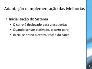 Adaptação e Implementação das Melhorias

• Inicialização do Sistema
  • O carro é deslocado para a esquerda;
  • Quando sensor é ativado, o carro para;
  • Inicia-se então a centralização do carro.




                                                19
 