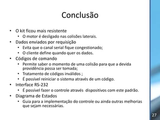 Conclusão
• O kit ficou mais resistente
    • O motor é desligado nas colisões laterais.
• Dados enviados por requisição
    • Evita que o canal serial fique congestionado;
    • O cliente define quando quer os dados.
• Códigos de comando
    • Permite saber o momento de uma colisão para que a devida
      providência possa ser tomada;
    • Tratamento de códigos inválidos ;
    • É possível reiniciar o sistema através de um código.
• Interface RS-232
    • É possível fazer o controle através dispositivos com este padrão.
• Diagrama de Estados
    • Guia para a implementação do controle ou ainda outras melhorias
      que sejam necessárias.

                                                                          27
 