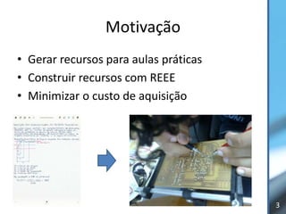Motivação
• Gerar recursos para aulas práticas
• Construir recursos com REEE
• Minimizar o custo de aquisição




                                       3
 