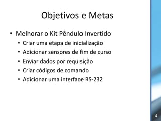 Objetivos e Metas
• Melhorar o Kit Pêndulo Invertido
  •   Criar uma etapa de inicialização
  •   Adicionar sensores de fim de curso
  •   Enviar dados por requisição
  •   Criar códigos de comando
  •   Adicionar uma interface RS-232




                                           4
 