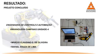 RESULTADO:
PROJETO CONCLUÍDO




 ENGENHARIA DE CONTROLE E AUTOMAÇÃO

    ANHANGUERA CAMPINAS UNIDADE-4




    • MÁRCIO CLAUDINO G. DE OLIVEIRA

    • RAFAEL SOUZA DE LIMA
 