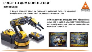 PROJETO ARM ROBOT-EDGE
INTRODUÇÃO:

    O BRAÇO ROBÓTICO EDGE DA FABRICANTE AMERICANA OWI®, FOI ADQUIRIDO
    ATRAVÉS DO SITE DE COMPRA E-BAY EM UMA LOJA DA FLÓRIDA - EUA.



                                        COM CONCEITO DE BRINQUEDO PARA ADOLECENTES
                                        ACIMA DOS 13 ANOS, O ARM-EDGE VEM EM FORMA UM
                                        KIT DESMONTADO E UM LIVRO DE INSTRUÇÕES DE
                                        MONTAGEM E OPERAÇÃO.
 