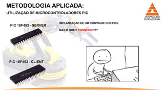 METODOLOGIA APLICADA:
UTILIZAÇÃO DE MICROCONTROLADORES PIC

                       IMPLANTAÇÃO DE UM FIRMWARE NOS PICs
 PIC 18F452 - SERVER
                       MAS O QUE É FIRMWARE???




 PIC 18F452 - CLIENT
 