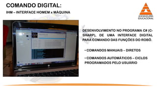 COMANDO DIGITAL:
IHM – INTERFACE HOMEM x MÁQUINA




                                  DESENVOLVIMENTO NO PROGRAMA C# (C-
                                  SHARP), DE UMA INTERFACE DIGITAL
                                  PARA COMANDO DAS FUNÇÕES DO ROBÔ.


                                   • COMANDOS MANUAIS – DIRETOS

                                   • COMANDOS AUTOMÁTICOS – CICLOS
                                   PROGRAMADOS PELO USUÁRIO
 