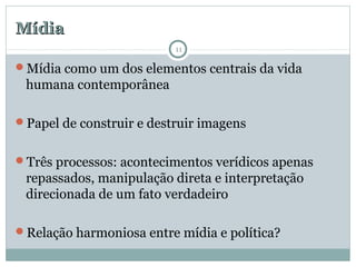 MídiaMídia
Mídia como um dos elementos centrais da vida
humana contemporânea
Papel de construir e destruir imagens
Três processos: acontecimentos verídicos apenas
repassados, manipulação direta e interpretação
direcionada de um fato verdadeiro
Relação harmoniosa entre mídia e política?
11
 