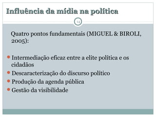 Influência da mídia na políticaInfluência da mídia na política
Quatro pontos fundamentais (MIGUEL & BIROLI,
2005):
Intermediação eficaz entre a elite política e os
cidadãos
Descaracterização do discurso político
Produção da agenda pública
Gestão da visibilidade
14
 