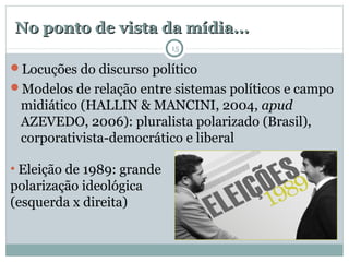No ponto de vista da mídia...No ponto de vista da mídia...
Locuções do discurso político
Modelos de relação entre sistemas políticos e campo
midiático (HALLIN & MANCINI, 2004, apud
AZEVEDO, 2006): pluralista polarizado (Brasil),
corporativista-democrático e liberal
• Eleição de 1989: grande
polarização ideológica
(esquerda x direita)
15
 
