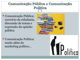 Comunicação Pública x ComunicaçãoComunicação Pública x Comunicação
PolíticaPolítica
Comunicação Pública:
exercício da cidadania,
discussão de temas e
expressão da opinião
pública
Comunicação Política:
muito além do
marketing político...
17
 